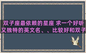 双子座最依赖的星座 求一个好听又独特的英文名、、比较好和双子座，我的名字梦媛有关